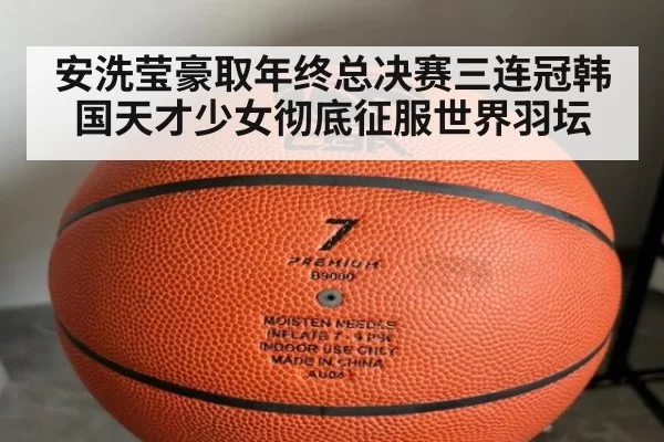 安洗莹豪取年终总决赛三连冠韩国天才少女彻底征服世界羽坛