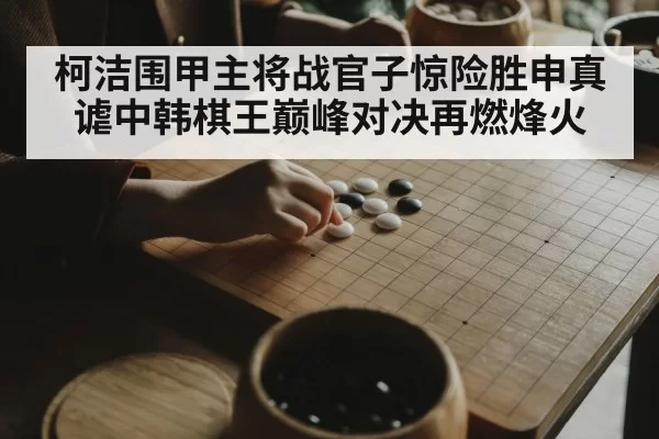 柯洁围甲主将战官子惊险胜申真谑中韩棋王巅峰对决再燃烽火