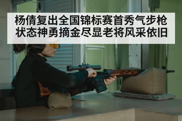 杨倩复出全国锦标赛首秀气步枪状态神勇摘金尽显老将风采依旧